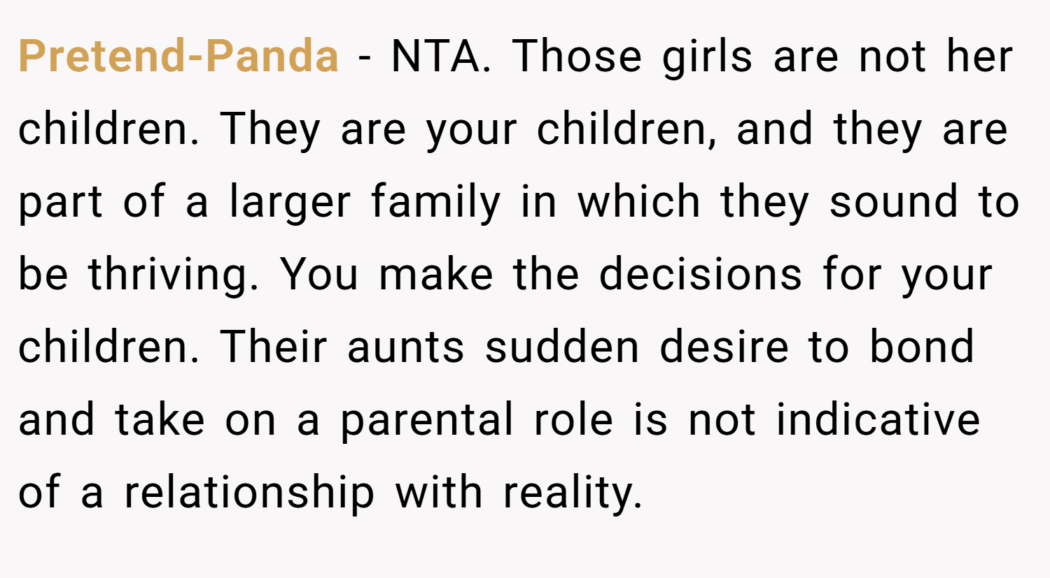 Pretend-Panda − NTA. Those girls are not her children. They are your children, and they are part of a larger family in which they sound to be thriving. You make the decisions for your children. Their aunts sudden desire to bond and take on a parental role is not indicative of a relationship with reality.