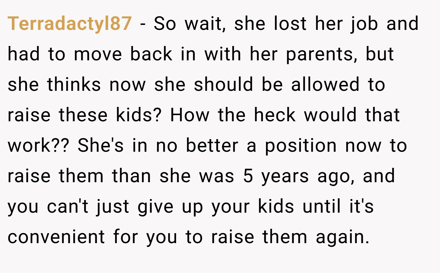 Terradactyl87 − So wait, she lost her job and had to move back in with her parents, but she thinks now she should be allowed to raise these kids? How the heck would that work?? She's in no better a position now to raise them than she was 5 years ago, and you can't just give up your kids until it's convenient for you to raise them again.