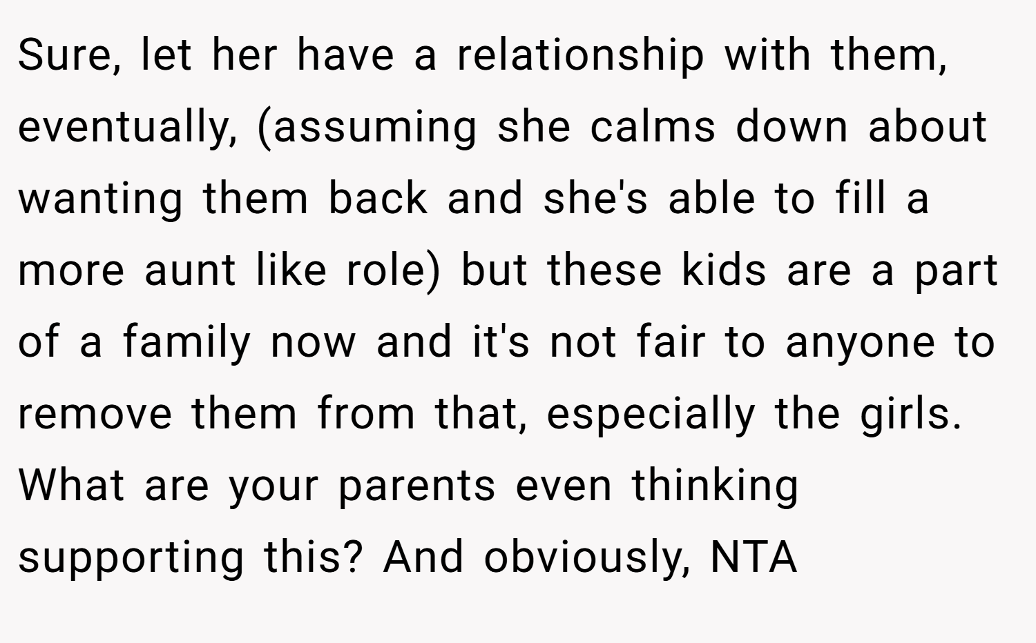 Sure, let her have a relationship with them, eventually, (assuming she calms down about wanting them back and she's able to fill a more aunt like role) but these kids are a part of a family now and it's not fair to anyone to remove them from that, especially the girls. What are your parents even thinking supporting this? And obviously, NTA