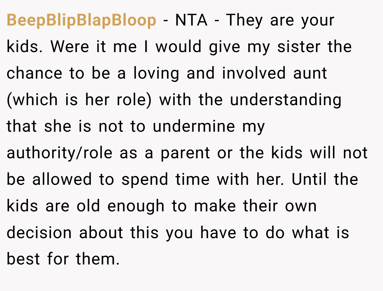 BeepBlipBlapBloop − NTA - They are your kids. Were it me I would give my sister the chance to be a loving and involved aunt (which is her role) with the understanding that she is not to undermine my authority/role as a parent or the kids will not be allowed to spend time with her. Until the kids are old enough to make their own decision about this you have to do what is best for them.