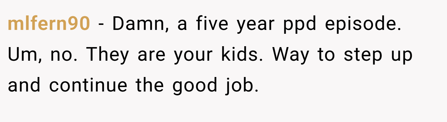 mlfern90 − Damn, a five year ppd episode. Um, no. They are your kids. Way to step up and continue the good job.