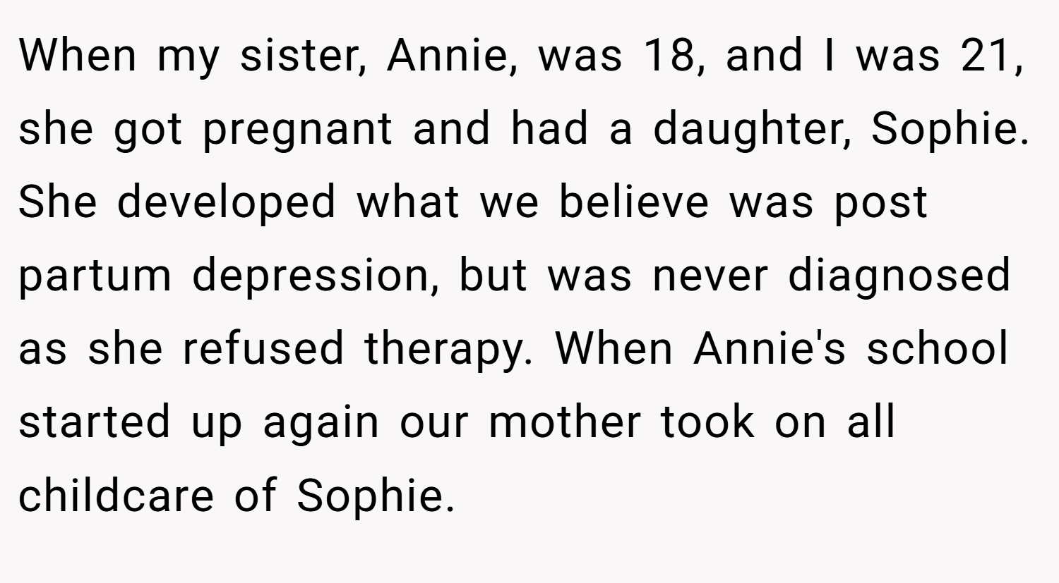When my sister, Annie, was 18, and I was 21, she got pregnant and had a daughter, Sophie. She developed what we believe was post partum depression, but was never diagnosed as she refused therapy. When Annie's school started up again our mother took on all childcare of Sophie.