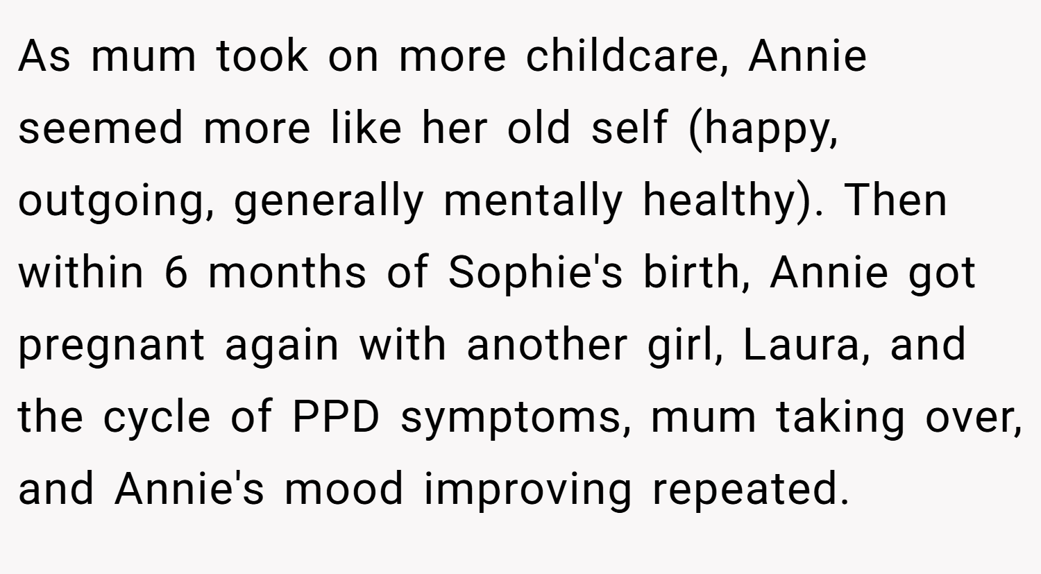As mum took on more childcare, Annie seemed more like her old self (happy, outgoing, generally mentally healthy). Then within 6 months of Sophie's birth, Annie got pregnant again with another girl, Laura, and the cycle of PPD symptoms, mum taking over, and Annie's mood improving repeated.