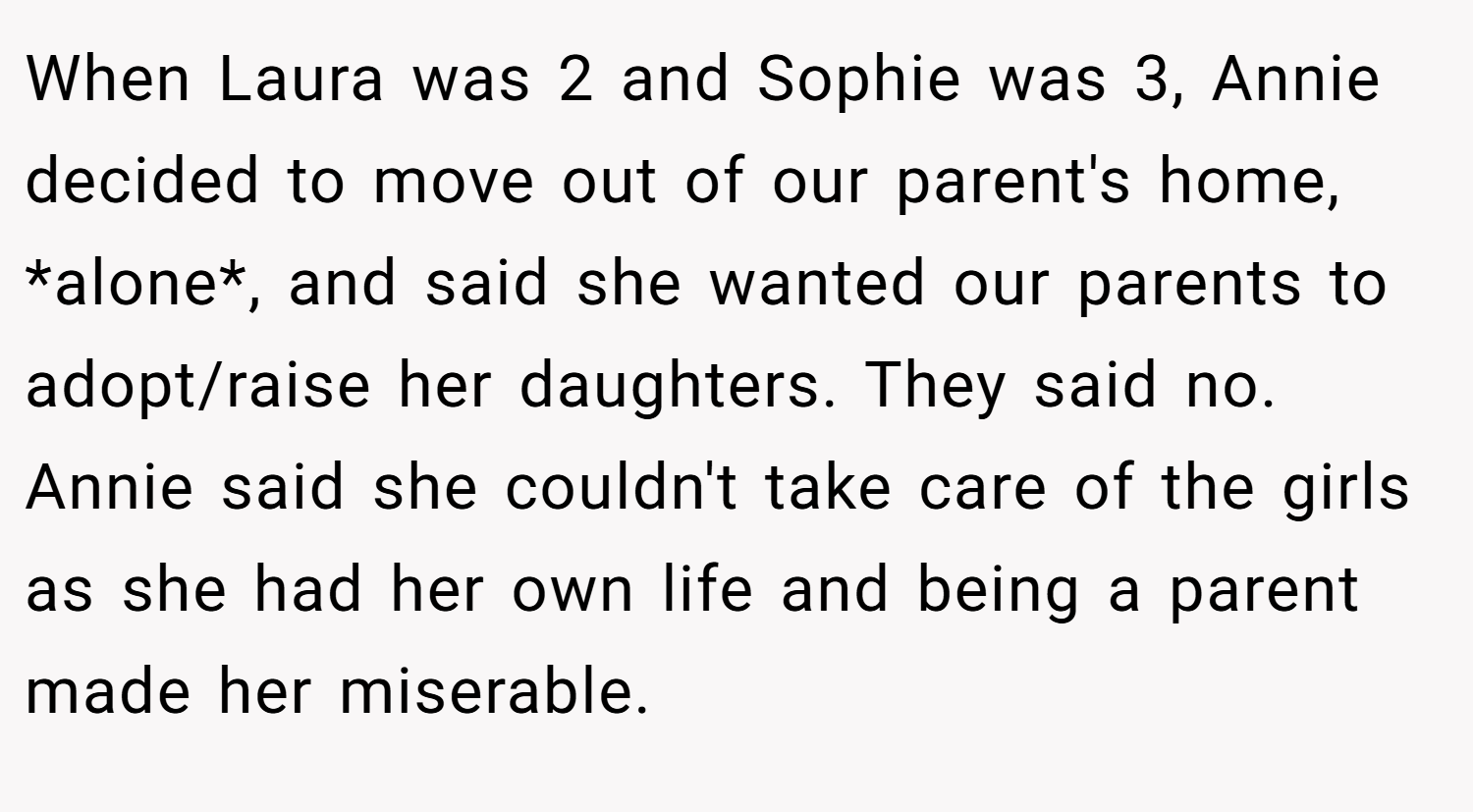 When Laura was 2 and Sophie was 3, Annie decided to move out of our parent's home, *alone*, and said she wanted our parents to adopt/raise her daughters. They said no. Annie said she couldn't take care of the girls as she had her own life and being a parent made her miserable.