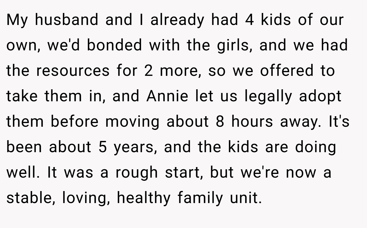 My husband and I already had 4 kids of our own, we'd bonded with the girls, and we had the resources for 2 more, so we offered to take them in, and Annie let us legally adopt them before moving about 8 hours away. It's been about 5 years, and the kids are doing well. It was a rough start, but we're now a stable, loving, healthy family unit.