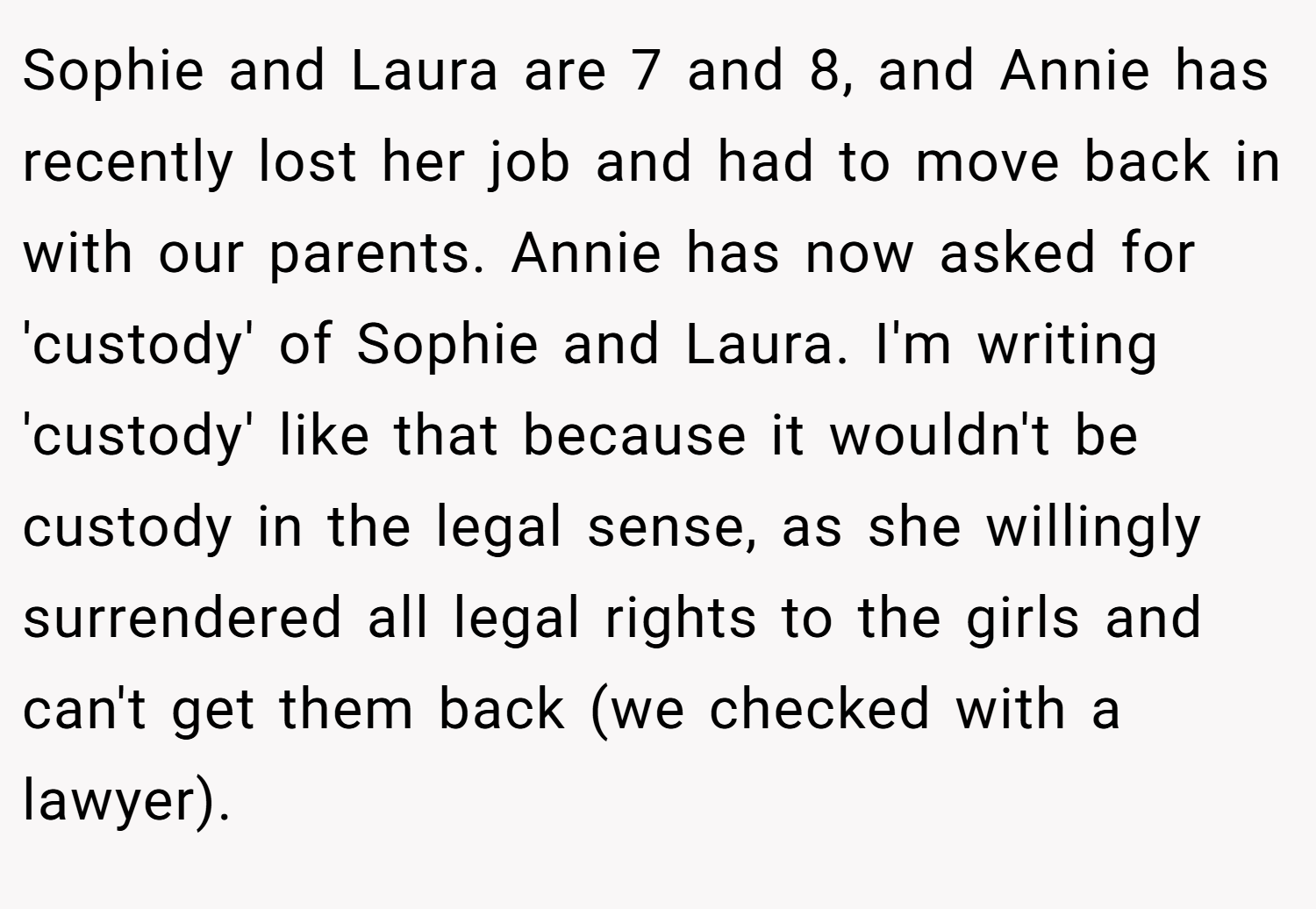 Sophie and Laura are 7 and 8, and Annie has recently lost her job and had to move back in with our parents. Annie has now asked for 'custody' of Sophie and Laura. I'm writing 'custody' like that because it wouldn't be custody in the legal sense, as she willingly surrendered all legal rights to the girls and can't get them back (we checked with a lawyer).