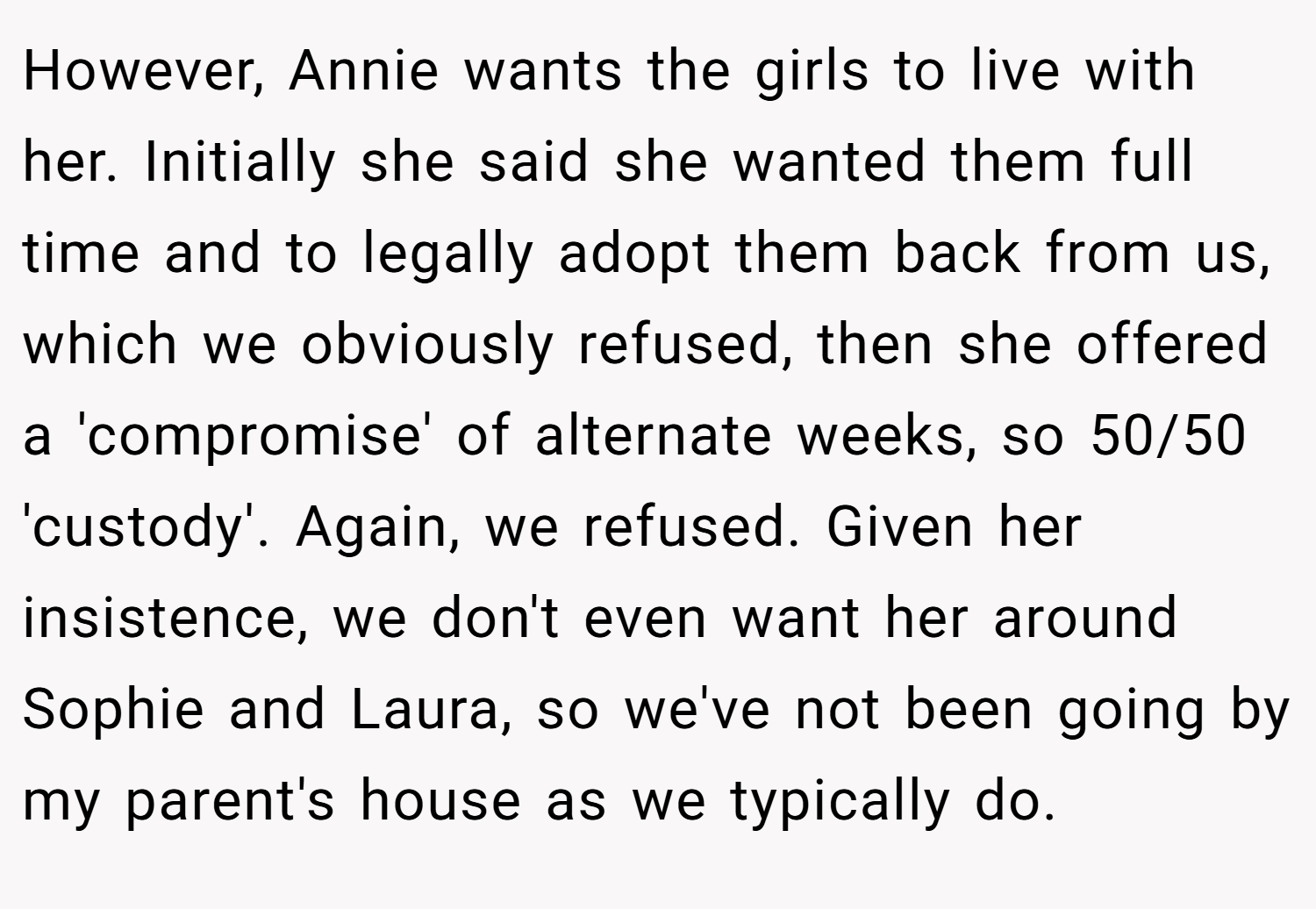 However, Annie wants the girls to live with her. Initially she said she wanted them full time and to legally adopt them back from us, which we obviously refused, then she offered a 'compromise' of alternate weeks, so 50/50 'custody'. Again, we refused. Given her insistence, we don't even want her around Sophie and Laura, so we've not been going by my parent's house as we typically do.