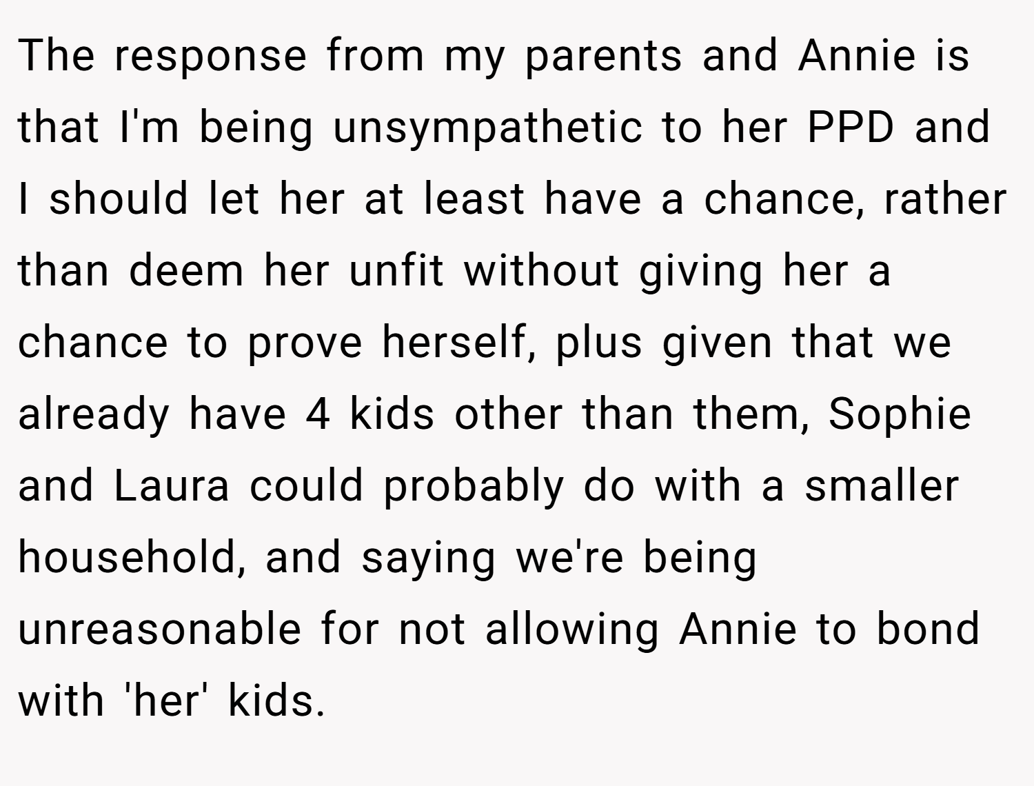 The response from my parents and Annie is that I'm being unsympathetic to her PPD and I should let her at least have a chance, rather than deem her unfit without giving her a chance to prove herself, plus given that we already have 4 kids other than them, Sophie and Laura could probably do with a smaller household, and saying we're being unreasonable for not allowing Annie to bond with 'her' kids.