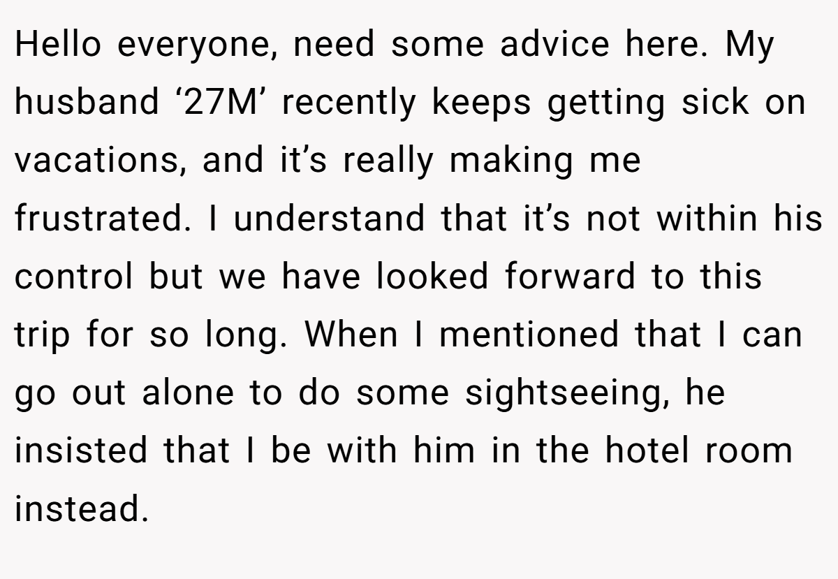 Hello everyone, need some advice here. My husband ‘27M’ recently keeps getting sick on vacations, and it’s really making me frustrated. I understand that it’s not within his control but we have looked forward to this trip for so long. When I mentioned that I can go out alone to do some sightseeing, he insisted that I be with him in the hotel room instead.