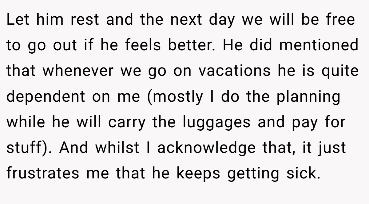 Let him rest and the next day we will be free to go out if he feels better. He did mentioned that whenever we go on vacations he is quite dependent on me (mostly I do the planning while he will carry the luggages and pay for stuff). And whilst I acknowledge that, it just frustrates me that he keeps getting sick.