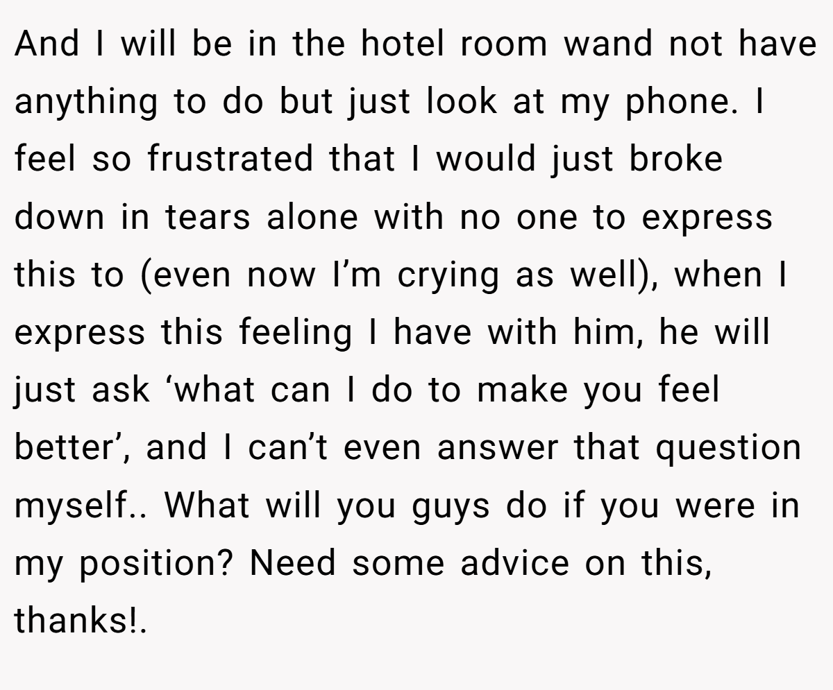 And I will be in the hotel room wand not have anything to do but just look at my phone. I feel so frustrated that I would just broke down in tears alone with no one to express this to (even now I’m crying as well), when I express this feeling I have with him, he will just ask ‘what can I do to make you feel better’, and I can’t even answer that question myself.. What will you guys do if you were in my position? Need some advice on this, thanks!. 