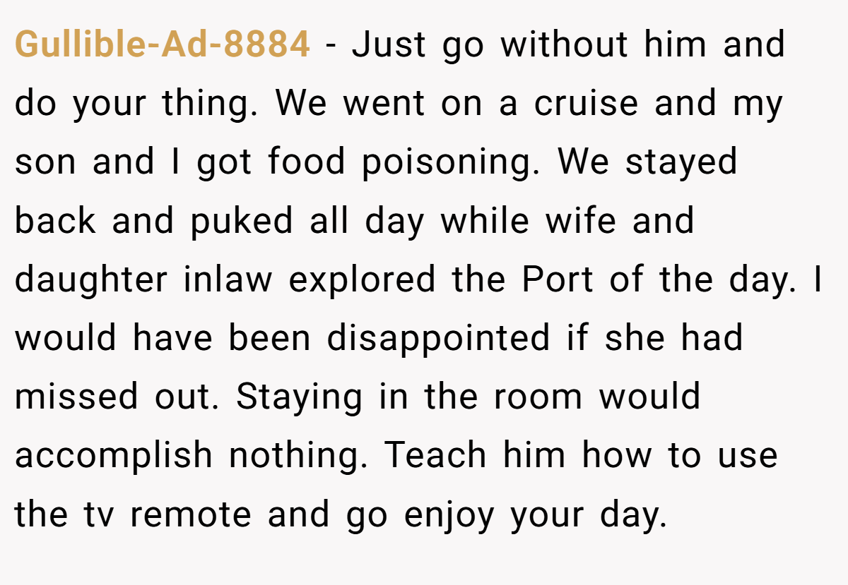 Gullible-Ad-8884 − Just go without him and do your thing. We went on a cruise and my son and I got food poisoning. We stayed back and puked all day while wife and daughter inlaw explored the Port of the day. I would have been disappointed if she had missed out. Staying in the room would accomplish nothing. Teach him how to use the tv remote and go enjoy your day.