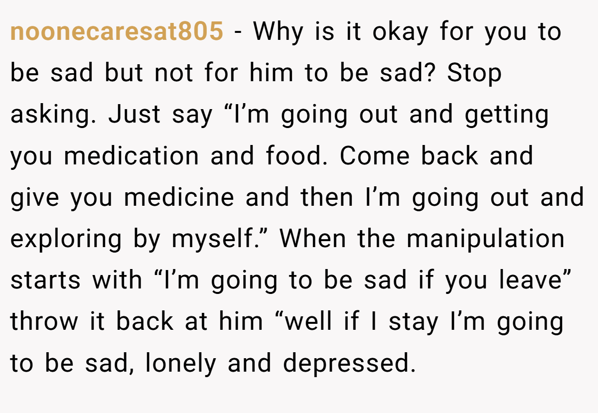 noonecaresat805 − Why is it okay for you to be sad but not for him to be sad? Stop asking. Just say “I’m going out and getting you medication and food. Come back and give you medicine and then I’m going out and exploring by myself.” When the manipulation starts with “I’m going to be sad if you leave” throw it back at him “well if I stay I’m going to be sad, lonely and depressed.