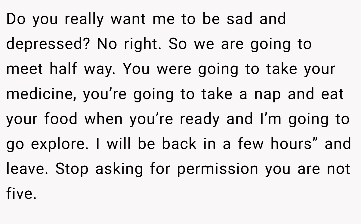 Do you really want me to be sad and depressed? No right. So we are going to meet half way. You were going to take your medicine, you’re going to take a nap and eat your food when you’re ready and I’m going to go explore. I will be back in a few hours” and leave. Stop asking for permission you are not five.