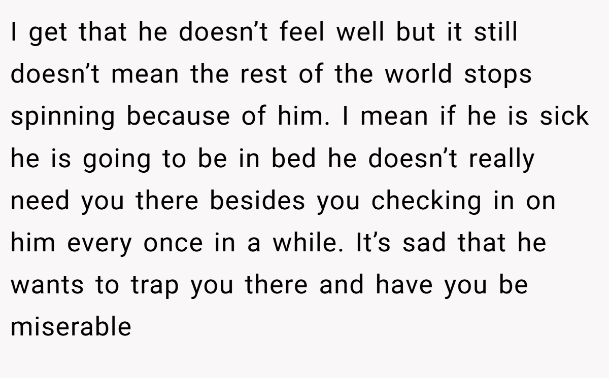 I get that he doesn’t feel well but it still doesn’t mean the rest of the world stops spinning because of him. I mean if he is sick he is going to be in bed he doesn’t really need you there besides you checking in on him every once in a while. It’s sad that he wants to trap you there and have you be miserable
