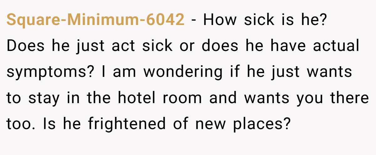 Square-Minimum-6042 − How sick is he? Does he just act sick or does he have actual symptoms? I am wondering if he just wants to stay in the hotel room and wants you there too. Is he frightened of new places?