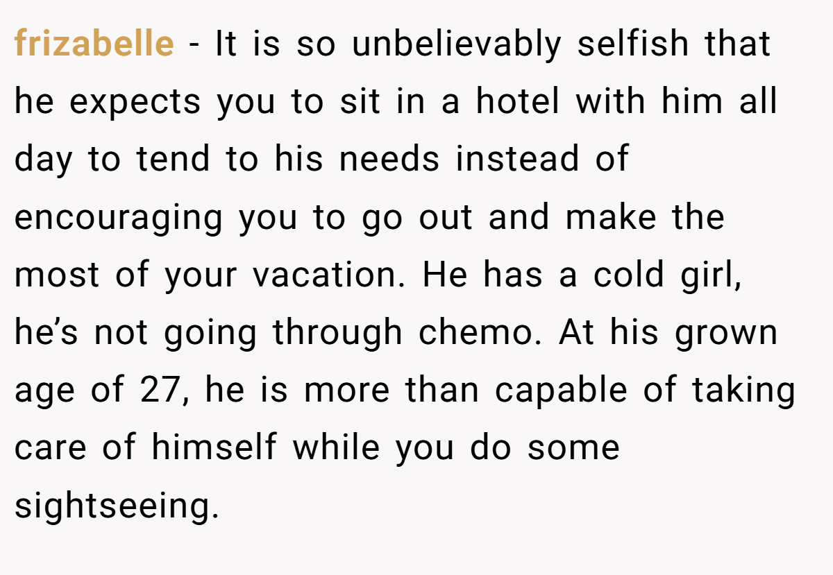 frizabelle − It is so unbelievably selfish that he expects you to sit in a hotel with him all day to tend to his needs instead of encouraging you to go out and make the most of your vacation. He has a cold girl, he’s not going through chemo. At his grown age of 27, he is more than capable of taking care of himself while you do some sightseeing.