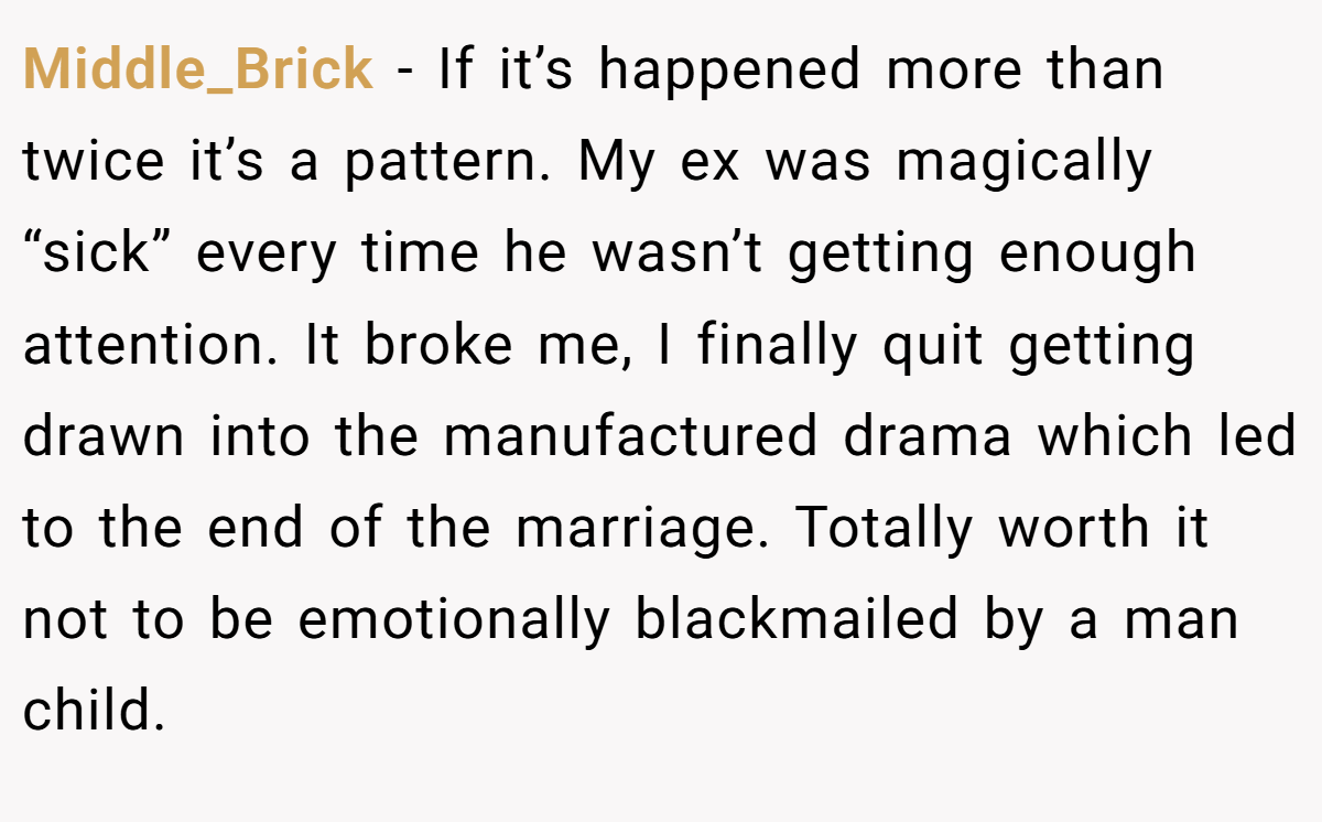 Middle_Brick − If it’s happened more than twice it’s a pattern. My ex was magically “sick” every time he wasn’t getting enough attention. It broke me, I finally quit getting drawn into the manufactured drama which led to the end of the marriage. Totally worth it not to be emotionally blackmailed by a man child.