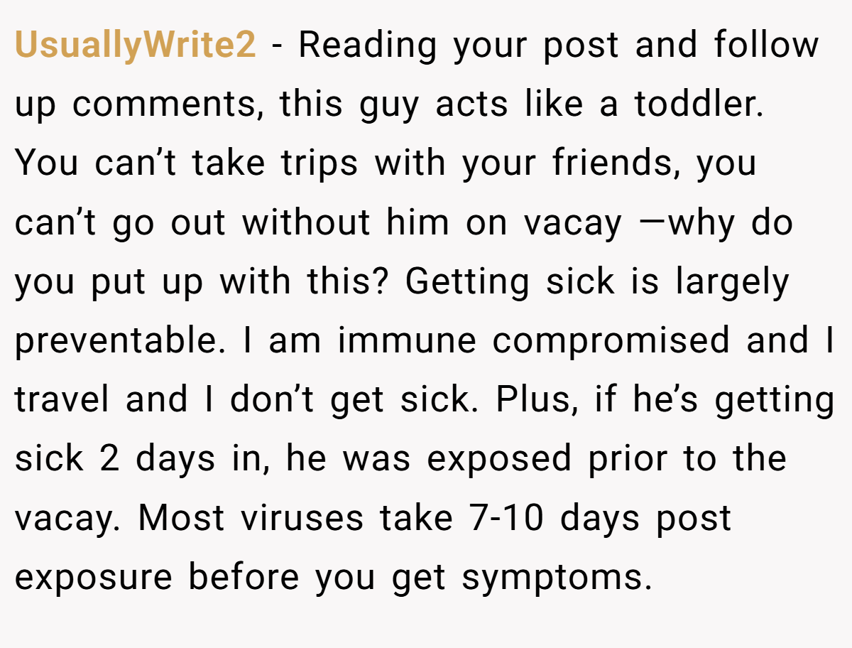 UsuallyWrite2 − Reading your post and follow up comments, this guy acts like a toddler. You can’t take trips with your friends, you can’t go out without him on vacay —why do you put up with this? Getting sick is largely preventable. I am immune compromised and I travel and I don’t get sick. Plus, if he’s getting sick 2 days in, he was exposed prior to the vacay. Most viruses take 7-10 days post exposure before you get symptoms.