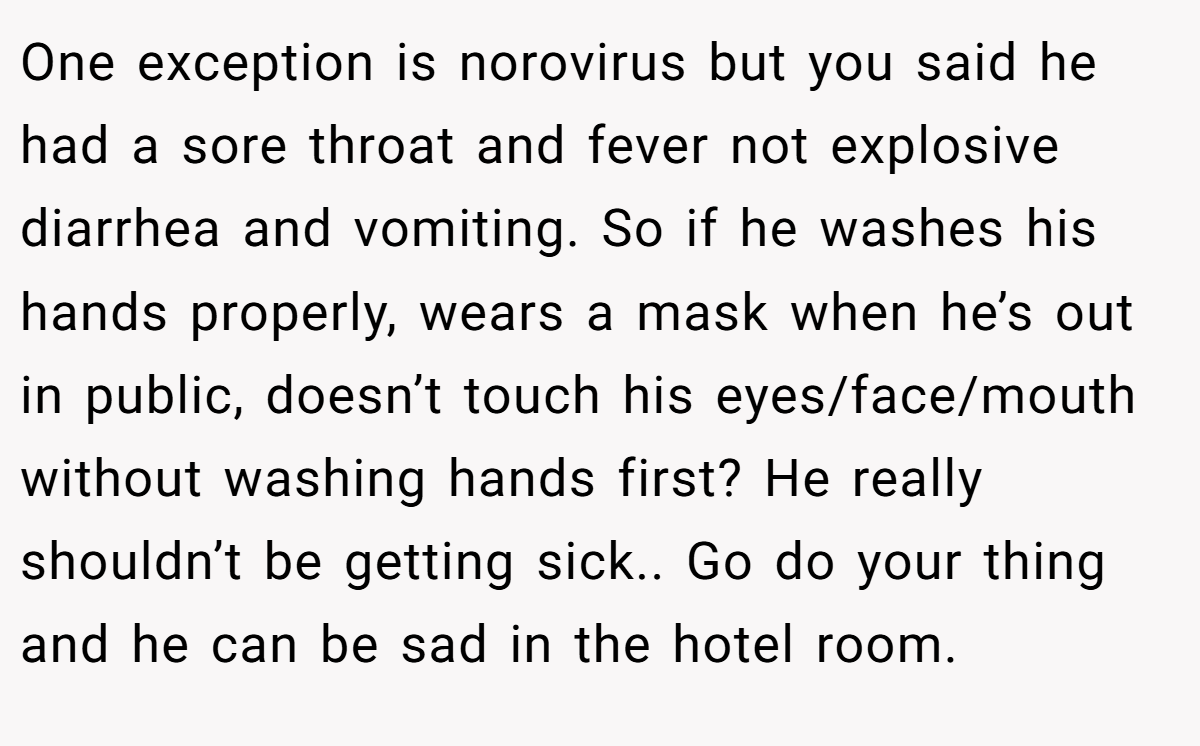 One exception is norovirus but you said he had a sore throat and fever not explosive diarrhea and vomiting. So if he washes his hands properly, wears a mask when he’s out in public, doesn’t touch his eyes/face/mouth without washing hands first? He really shouldn’t be getting sick.. Go do your thing and he can be sad in the hotel room.