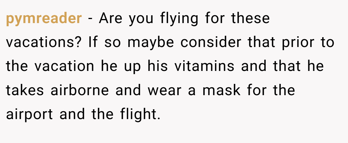 pymreader − Are you flying for these vacations? If so maybe consider that prior to the vacation he up his vitamins and that he takes airborne and wear a mask for the airport and the flight.