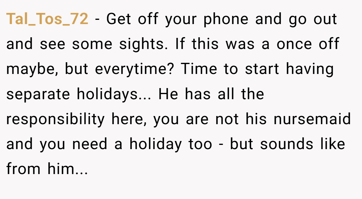 Tal_Tos_72 − Get off your phone and go out and see some sights. If this was a once off maybe, but everytime? Time to start having separate holidays... He has all the responsibility here, you are not his nursemaid and you need a holiday too - but sounds like from him...