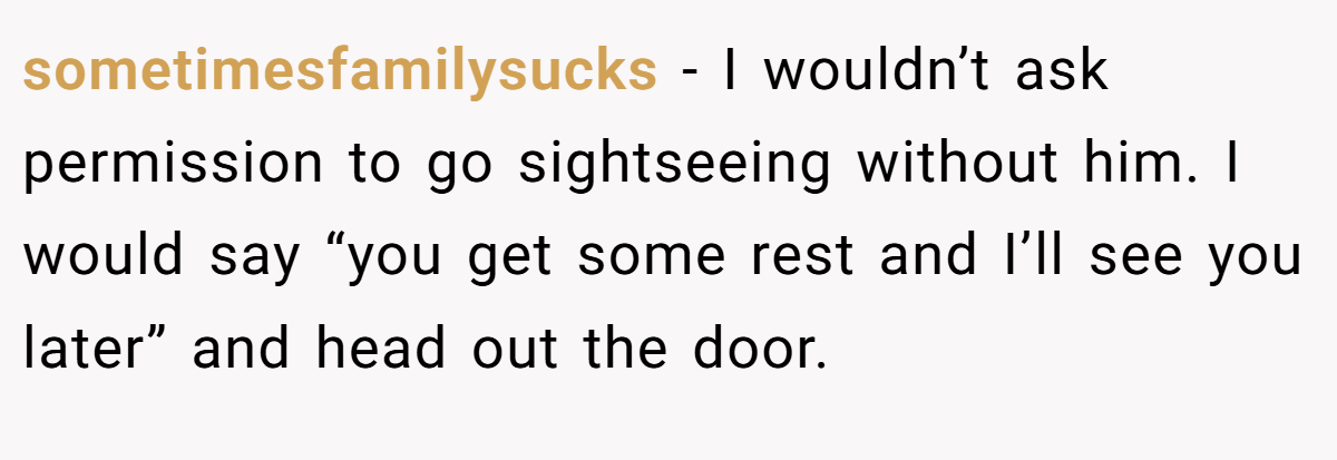 sometimesfamilysucks − I wouldn’t ask permission to go sightseeing without him. I would say “you get some rest and I’ll see you later” and head out the door.