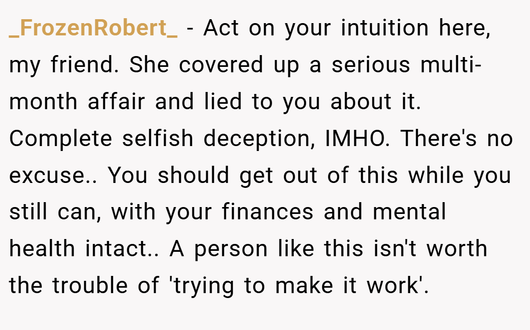 _FrozenRobert_ − Act on your intuition here, my friend. She covered up a serious multi-month affair and lied to you about it. Complete selfish deception, IMHO. There's no excuse.. You should get out of this while you still can, with your finances and mental health intact.. A person like this isn't worth the trouble of 'trying to make it work'.