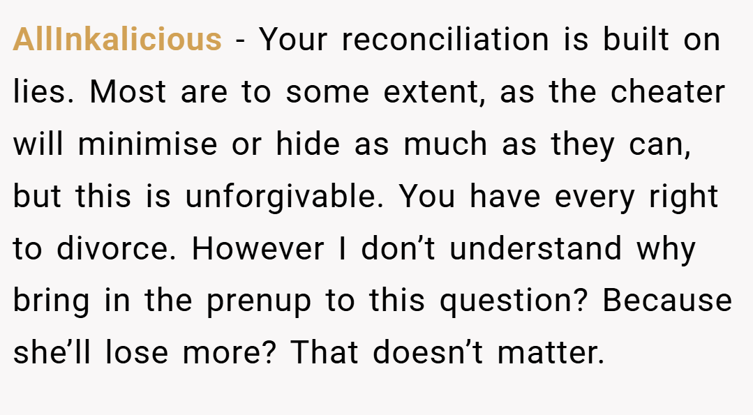 AllInkalicious − Your reconciliation is built on lies. Most are to some extent, as the cheater will minimise or hide as much as they can, but this is unforgivable. You have every right to divorce. However I don’t understand why bring in the prenup to this question? Because she’ll lose more? That doesn’t matter.