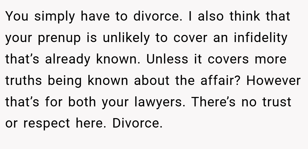 You simply have to divorce. I also think that your prenup is unlikely to cover an infidelity that’s already known. Unless it covers more truths being known about the affair? However that’s for both your lawyers. There’s no trust or respect here. Divorce.