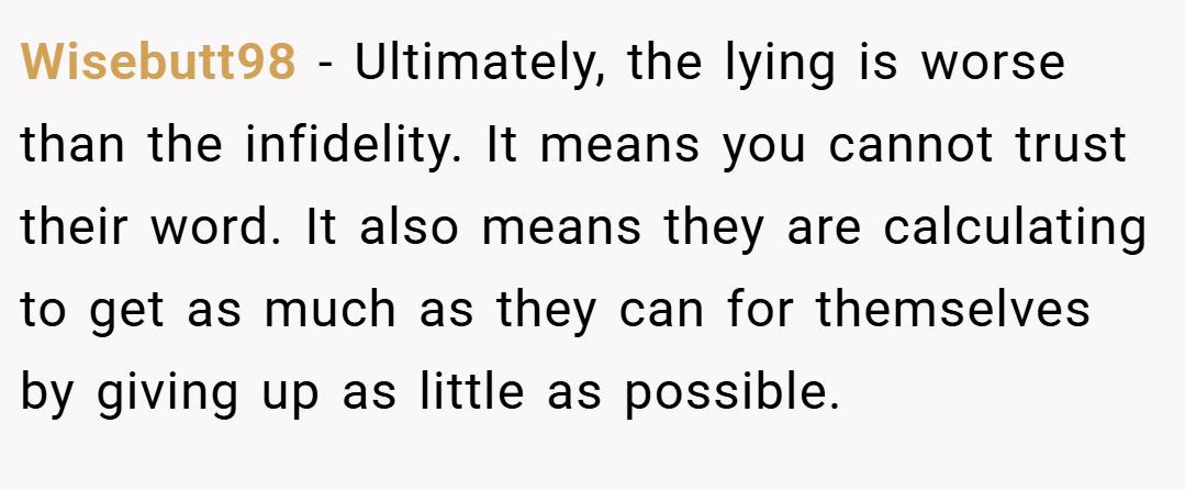 Wisebutt98 − Ultimately, the lying is worse than the infidelity. It means you cannot trust their word. It also means they are calculating to get as much as they can for themselves by giving up as little as possible.