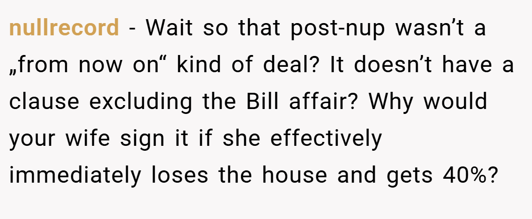nullrecord − Wait so that post-nup wasn’t a „from now on“ kind of deal? It doesn’t have a clause excluding the Bill affair? Why would your wife sign it if she effectively immediately loses the house and gets 40%?