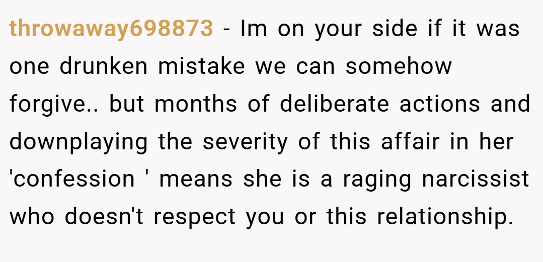 throwaway698873 − Im on your side if it was one drunken mistake we can somehow forgive.. but months of deliberate actions and downplaying the severity of this affair in her 'confession ' means she is a raging narcissist who doesn't respect you or this relationship.