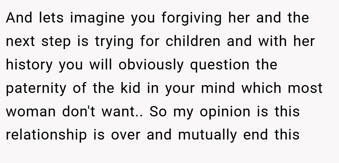 And lets imagine you forgiving her and the next step is trying for children and with her history you will obviously question the paternity of the kid in your mind which most woman don't want.. So my opinion is this relationship is over and mutually end this