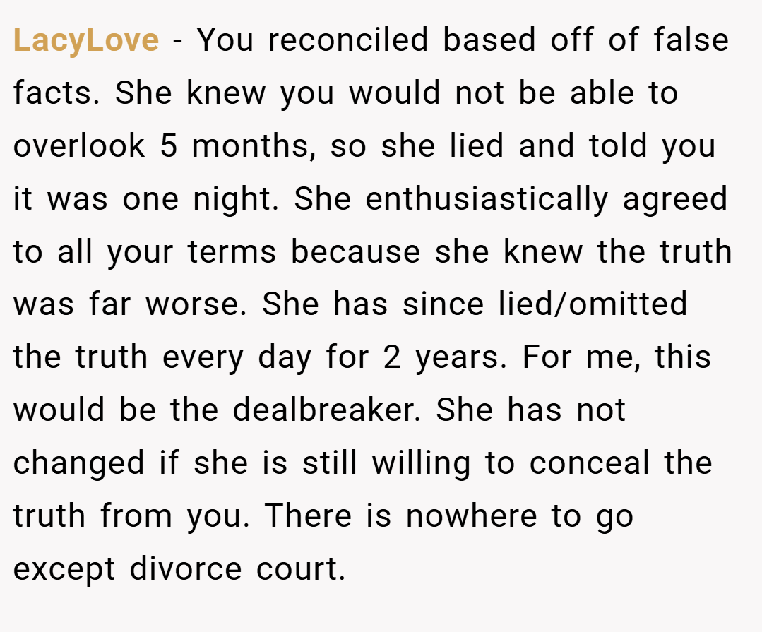 LacyLove − You reconciled based off of false facts. She knew you would not be able to overlook 5 months, so she lied and told you it was one night. She enthusiastically agreed to all your terms because she knew the truth was far worse. She has since lied/omitted the truth every day for 2 years. For me, this would be the dealbreaker. She has not changed if she is still willing to conceal the truth from you. There is nowhere to go except divorce court.