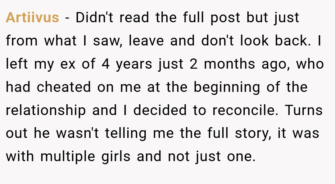 Artiivus − Didn't read the full post but just from what I saw, leave and don't look back. I left my ex of 4 years just 2 months ago, who had cheated on me at the beginning of the relationship and I decided to reconcile. Turns out he wasn't telling me the full story, it was with multiple girls and not just one.