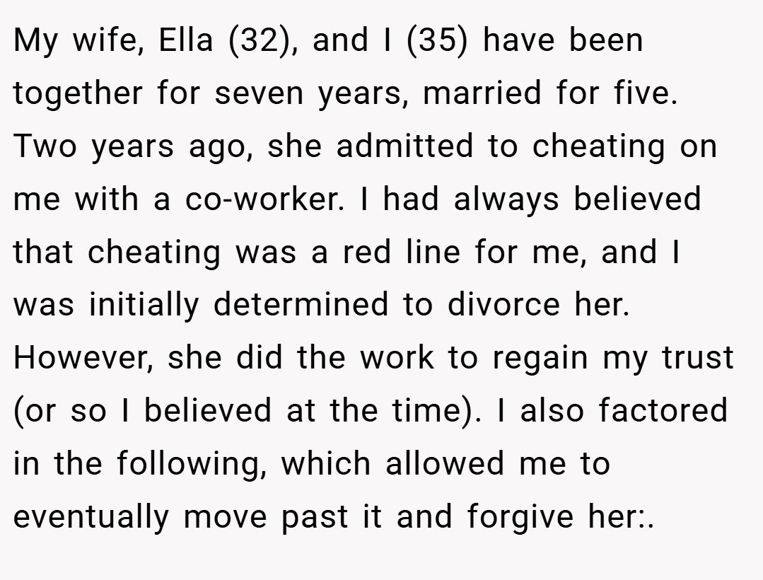 My wife, Ella (32), and I (35) have been together for seven years, married for five. Two years ago, she admitted to cheating on me with a co-worker. I had always believed that cheating was a red line for me, and I was initially determined to divorce her. However, she did the work to regain my trust (or so I believed at the time). I also factored in the following, which allowed me to eventually move past it and forgive her:.
