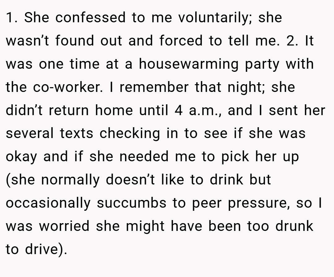 1. She confessed to me voluntarily; she wasn’t found out and forced to tell me. 2. It was one time at a housewarming party with the co-worker. I remember that night; she didn’t return home until 4 a.m., and I sent her several texts checking in to see if she was okay and if she needed me to pick her up (she normally doesn’t like to drink but occasionally succumbs to peer pressure, so I was worried she might have been too drunk to drive).
