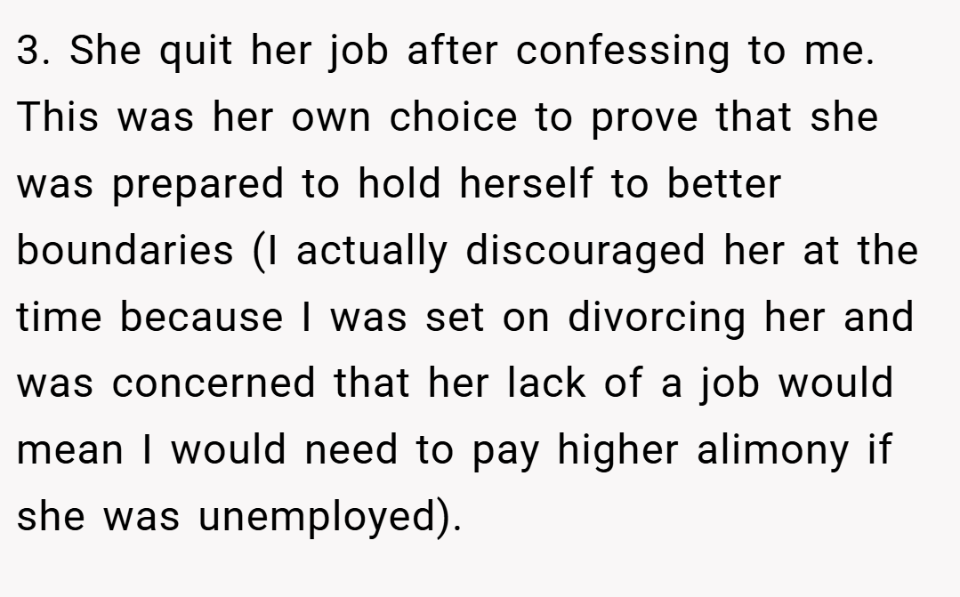 3. She quit her job after confessing to me. This was her own choice to prove that she was prepared to hold herself to better boundaries (I actually discouraged her at the time because I was set on divorcing her and was concerned that her lack of a job would mean I would need to pay higher alimony if she was unemployed).