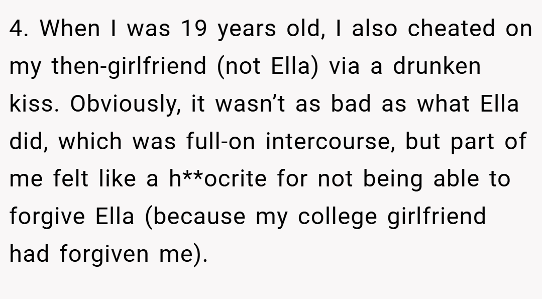 4. When I was 19 years old, I also cheated on my then-girlfriend (not Ella) via a drunken kiss. Obviously, it wasn’t as bad as what Ella did, which was full-on intercourse, but part of me felt like a h**ocrite for not being able to forgive Ella (because my college girlfriend had forgiven me).