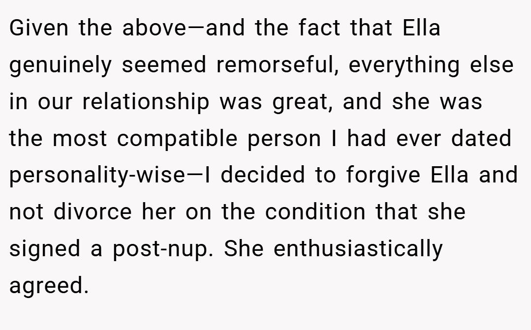 Given the above—and the fact that Ella genuinely seemed remorseful, everything else in our relationship was great, and she was the most compatible person I had ever dated personality-wise—I decided to forgive Ella and not divorce her on the condition that she signed a post-nup. She enthusiastically agreed.