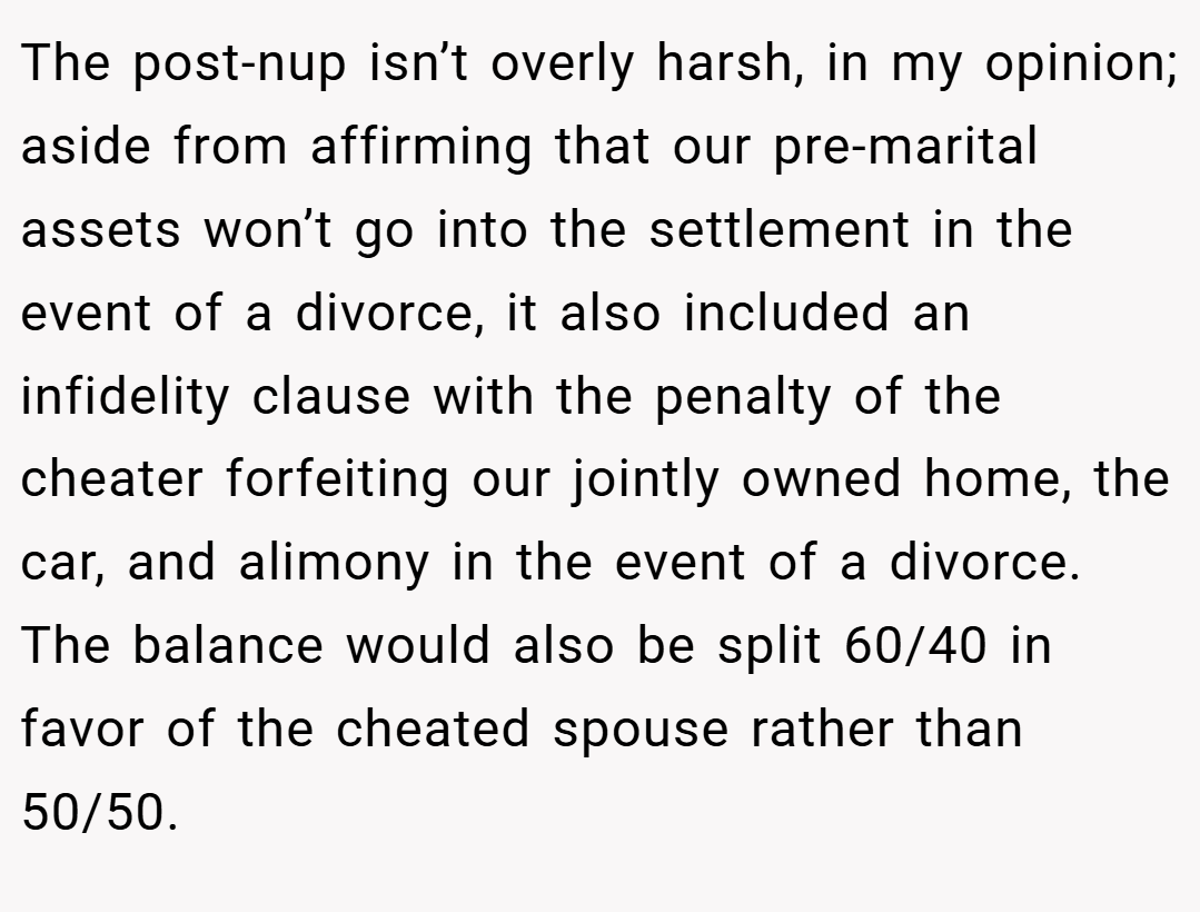 The post-nup isn’t overly harsh, in my opinion; aside from affirming that our pre-marital assets won’t go into the settlement in the event of a divorce, it also included an infidelity clause with the penalty of the cheater forfeiting our jointly owned home, the car, and alimony in the event of a divorce. The balance would also be split 60/40 in favor of the cheated spouse rather than 50/50.