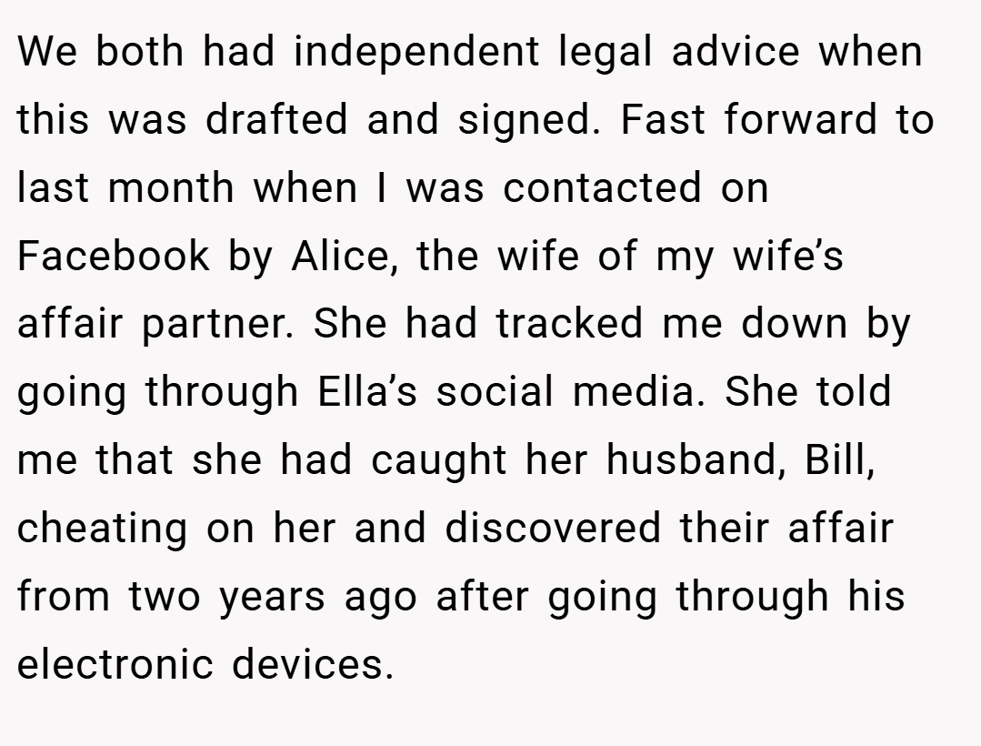 We both had independent legal advice when this was drafted and signed. Fast forward to last month when I was contacted on Facebook by Alice, the wife of my wife’s affair partner. She had tracked me down by going through Ella’s social media. She told me that she had caught her husband, Bill, cheating on her and discovered their affair from two years ago after going through his electronic devices.