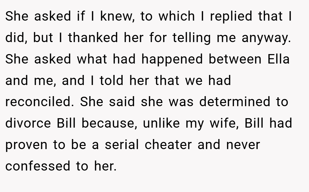 She asked if I knew, to which I replied that I did, but I thanked her for telling me anyway. She asked what had happened between Ella and me, and I told her that we had reconciled. She said she was determined to divorce Bill because, unlike my wife, Bill had proven to be a serial cheater and never confessed to her.