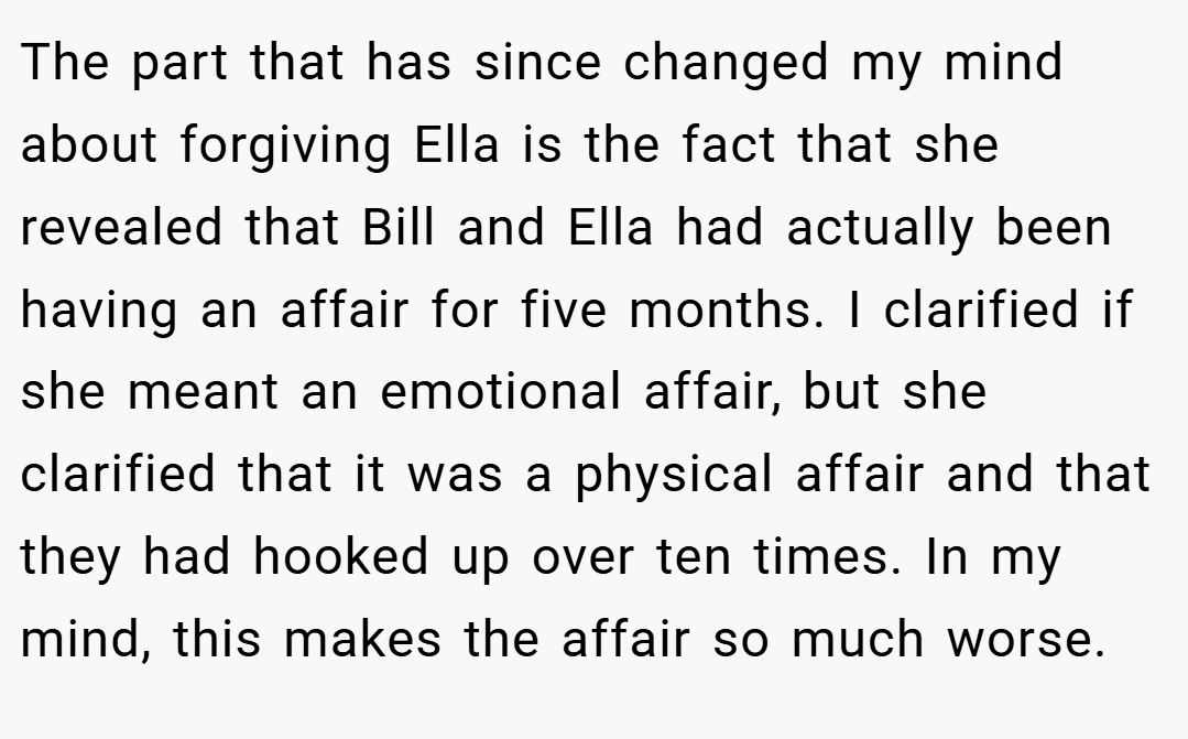 The part that has since changed my mind about forgiving Ella is the fact that she revealed that Bill and Ella had actually been having an affair for five months. I clarified if she meant an emotional affair, but she clarified that it was a physical affair and that they had hooked up over ten times. In my mind, this makes the affair so much worse.