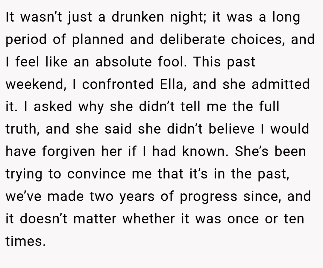 It wasn’t just a drunken night; it was a long period of planned and deliberate choices, and I feel like an absolute fool. This past weekend, I confronted Ella, and she admitted it. I asked why she didn’t tell me the full truth, and she said she didn’t believe I would have forgiven her if I had known. She’s been trying to convince me that it’s in the past, we’ve made two years of progress since, and it doesn’t matter whether it was once or ten times.