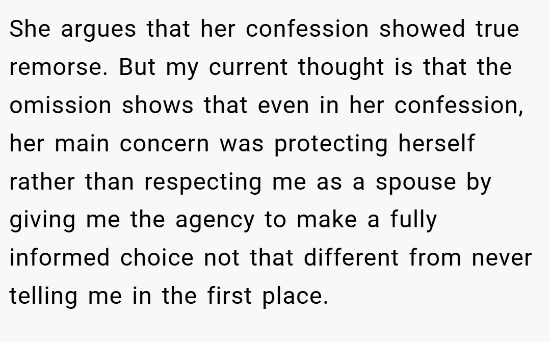 She argues that her confession showed true remorse. But my current thought is that the omission shows that even in her confession, her main concern was protecting herself rather than respecting me as a spouse by giving me the agency to make a fully informed choice not that different from never telling me in the first place.