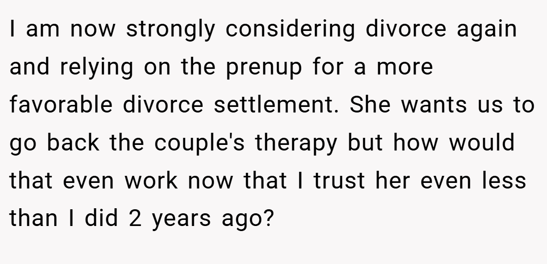 I am now strongly considering divorce again and relying on the prenup for a more favorable divorce settlement. She wants us to go back the couple's therapy but how would that even work now that I trust her even less than I did 2 years ago?