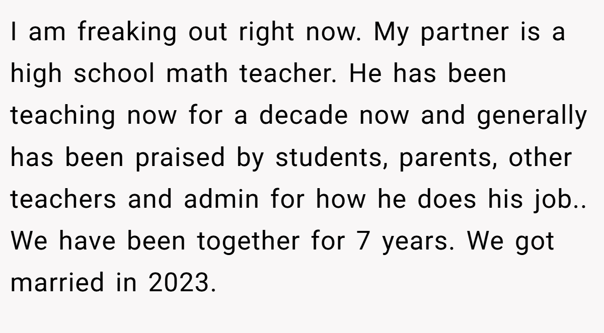 I am freaking out right now. My partner is a high school math teacher. He has been teaching now for a decade now and generally has been praised by students, parents, other teachers and admin for how he does his job.. We have been together for 7 years. We got married in 2023.