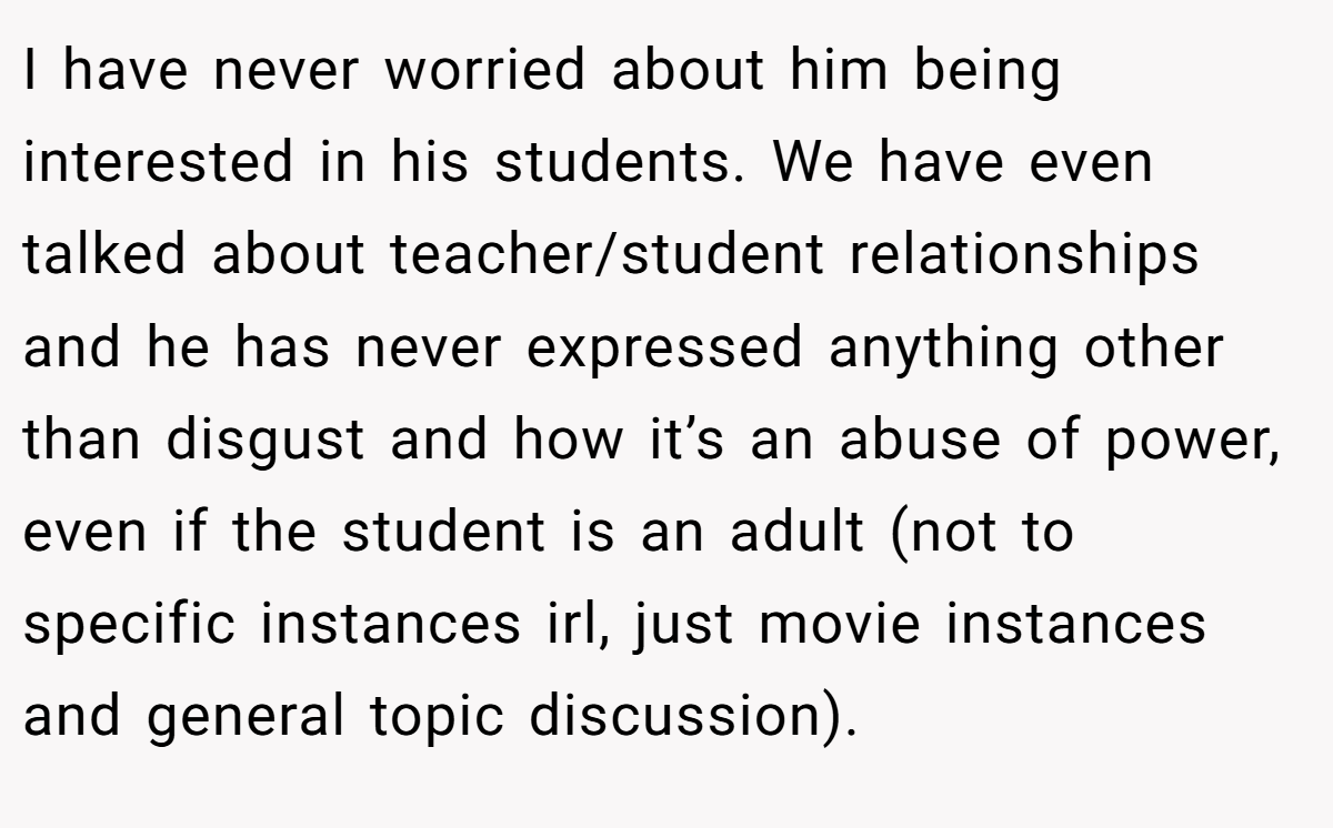 I have never worried about him being interested in his students. We have even talked about teacher/student relationships and he has never expressed anything other than disgust and how it’s an abuse of power, even if the student is an adult (not to specific instances irl, just movie instances and general topic discussion).